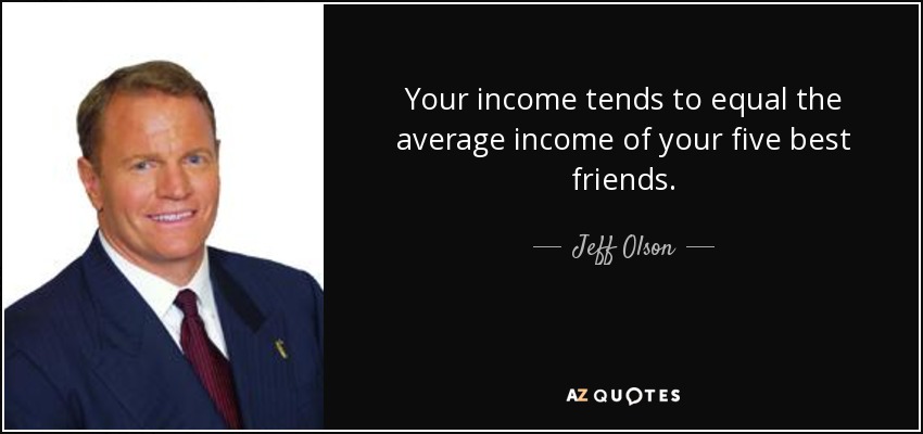 Your income tends to equal the average income of your five best friends. - Jeff Olson