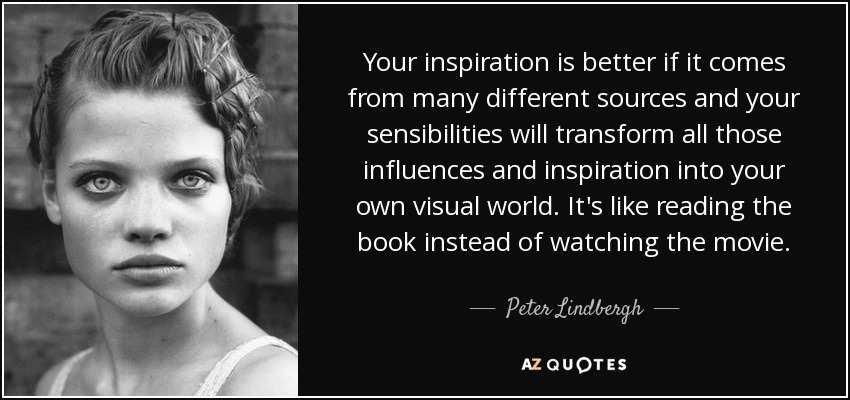 Your inspiration is better if it comes from many different sources and your sensibilities will transform all those influences and inspiration into your own visual world. It's like reading the book instead of watching the movie. - Peter Lindbergh