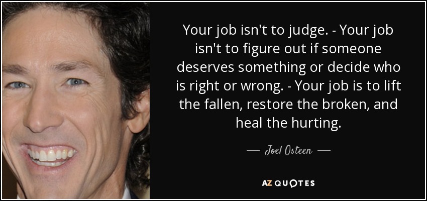 Tu trabajo no es juzgar. - Tu trabajo no es averiguar si alguien merece algo o decidir quién tiene razón y quién no. - Tu trabajo es levantar a los caídos, restaurar a los quebrantados y sanar a los que sufren. - Joel Osteen