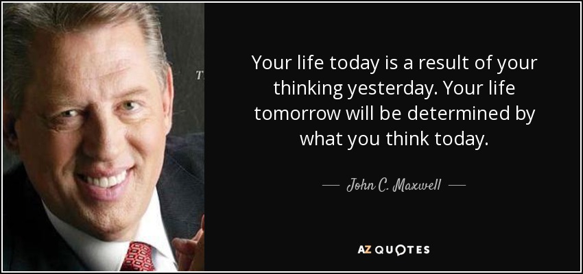 Your life today is a result of your thinking yesterday. Your life tomorrow will be determined by what you think today. - John C. Maxwell
