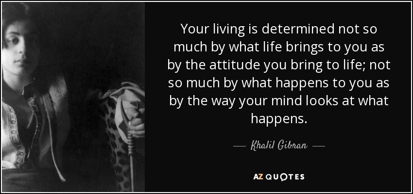 Your living is determined not so much by what life brings to you as by the attitude you bring to life; not so much by what happens to you as by the way your mind looks at what happens. - Khalil Gibran