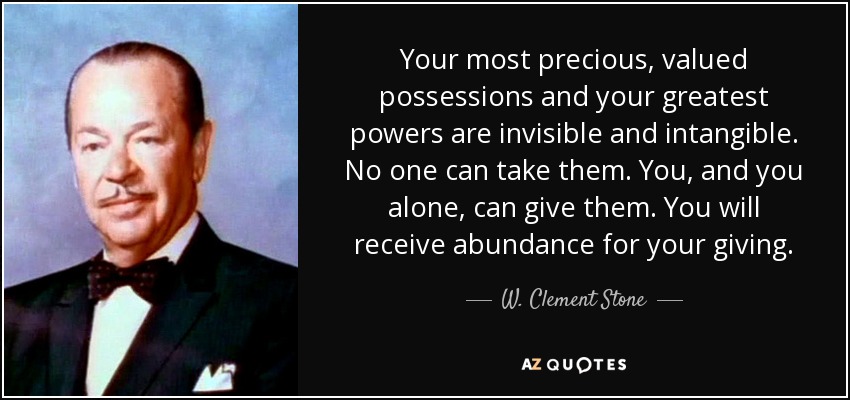 Your most precious, valued possessions and your greatest powers are invisible and intangible. No one can take them. You, and you alone, can give them. You will receive abundance for your giving. - W. Clement Stone