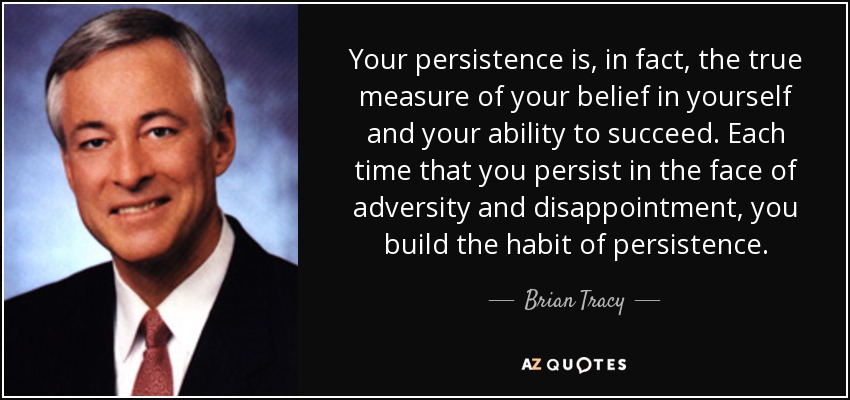 Your persistence is, in fact, the true measure of your belief in yourself and your ability to succeed. Each time that you persist in the face of adversity and disappointment, you build the habit of persistence. - Brian Tracy