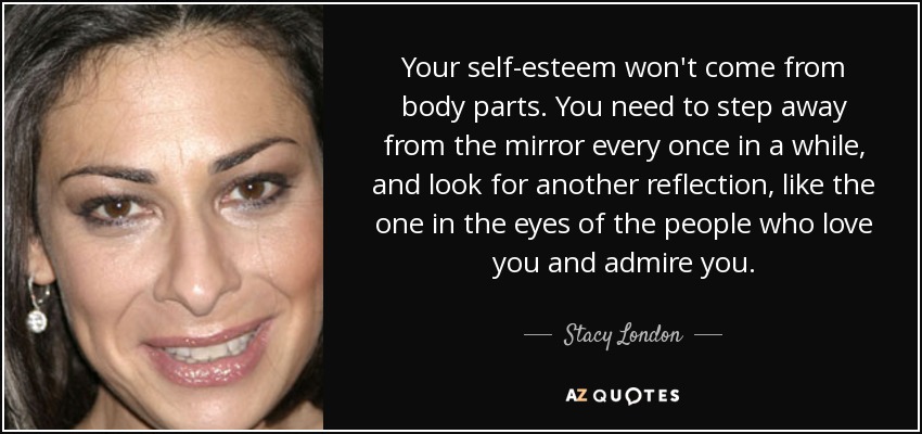 Your self-esteem won't come from body parts. You need to step away from the mirror every once in a while, and look for another reflection, like the one in the eyes of the people who love you and admire you. - Stacy London