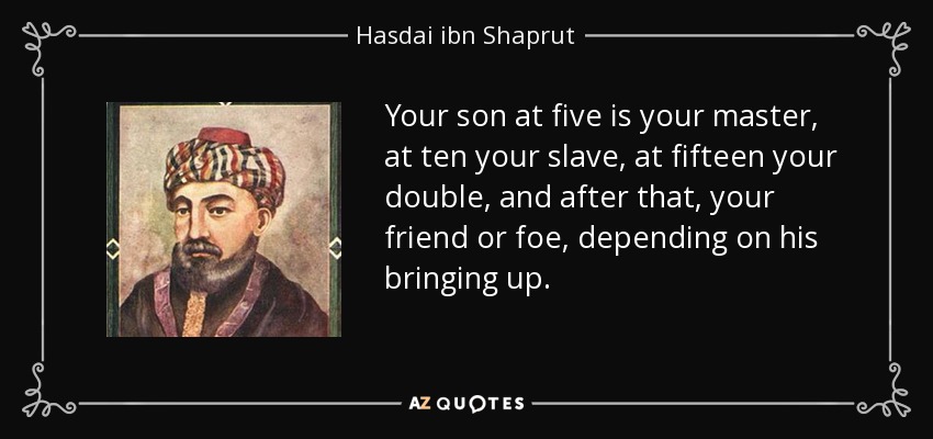 Your son at five is your master, at ten your slave, at fifteen your double, and after that, your friend or foe, depending on his bringing up. - Hasdai ibn Shaprut