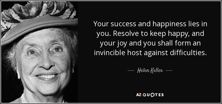 Tu éxito y tu felicidad residen en ti. Resuelve mantenerte feliz, y tu alegría y tú formaréis un ejército invencible contra las dificultades. - Helen Keller