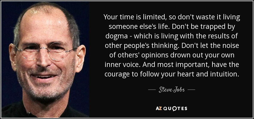 Tu tiempo es limitado, así que no lo malgastes viviendo la vida de otros. No te dejes atrapar por el dogma, que es vivir con los resultados del pensamiento de otras personas. No dejes que el ruido de las opiniones de los demás ahogue tu propia voz interior. Y lo más importante, ten el valor de seguir tu corazón y tu intuición. - Steve Jobs