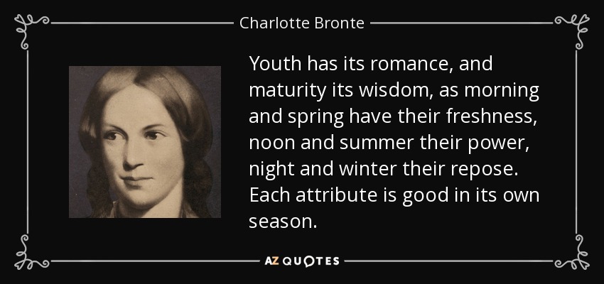 Youth has its romance, and maturity its wisdom, as morning and spring have their freshness, noon and summer their power, night and winter their repose. Each attribute is good in its own season. - Charlotte Bronte