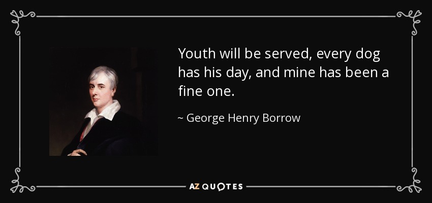 Youth will be served, every dog has his day, and mine has been a fine one. - George Henry Borrow