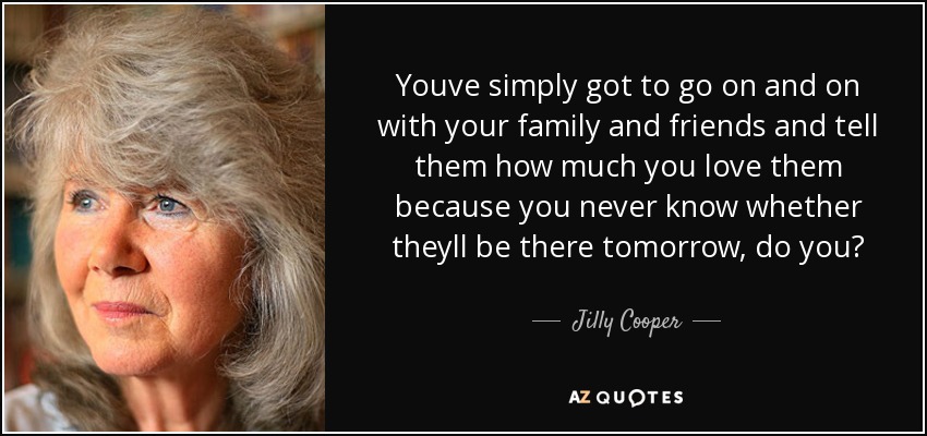 Youve simply got to go on and on with your family and friends and tell them how much you love them because you never know whether theyll be there tomorrow, do you? - Jilly Cooper