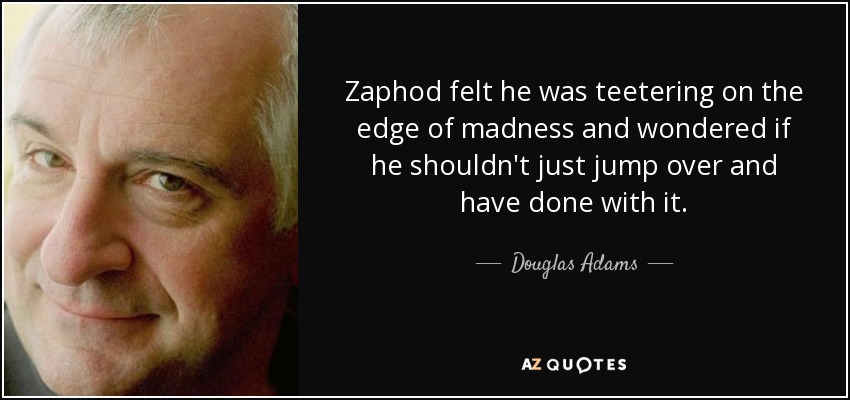 Zaphod felt he was teetering on the edge of madness and wondered if he shouldn't just jump over and have done with it. - Douglas Adams