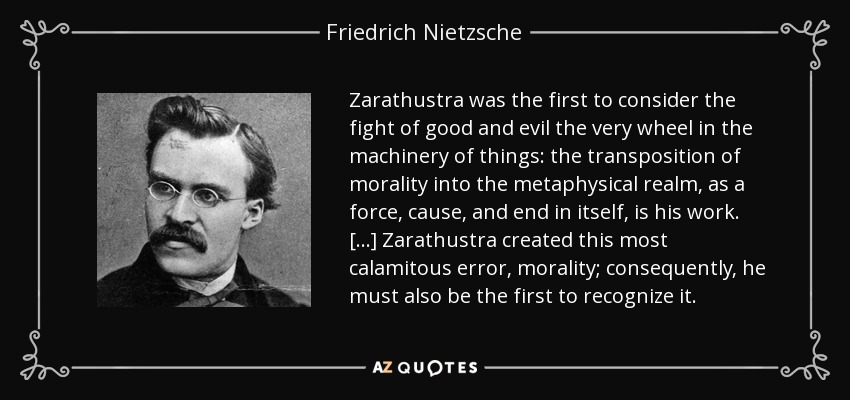 Zarathustra was the first to consider the fight of good and evil the very wheel in the machinery of things: the transposition of morality into the metaphysical realm, as a force, cause, and end in itself, is his work. [...] Zarathustra created this most calamitous error, morality; consequently, he must also be the first to recognize it. - Friedrich Nietzsche