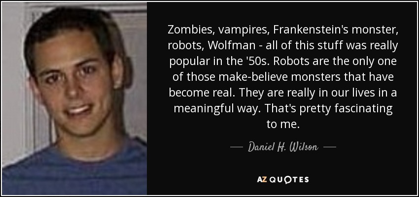Zombies, vampires, Frankenstein's monster, robots, Wolfman - all of this stuff was really popular in the '50s. Robots are the only one of those make-believe monsters that have become real. They are really in our lives in a meaningful way. That's pretty fascinating to me. - Daniel H. Wilson