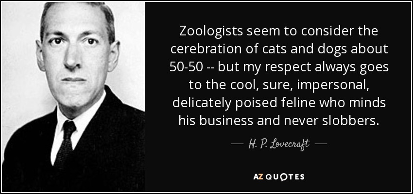 Zoologists seem to consider the cerebration of cats and dogs about 50-50 -- but my respect always goes to the cool, sure, impersonal, delicately poised feline who minds his business and never slobbers. - H. P. Lovecraft