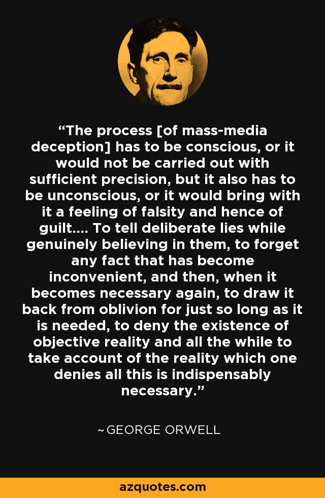 The process [of mass-media deception] has to be conscious, or it would not be carried out with sufficient precision, but it also has to be unconscious, or it would bring with it a feeling of falsity and hence of guilt.... To tell deliberate lies while genuinely believing in them, to forget any fact that has become inconvenient, and then, when it becomes necessary again, to draw it back from oblivion for just so long as it is needed, to deny the existence of objective reality and all the while to take account of the reality which one denies all this is indispensably necessary. - George Orwell