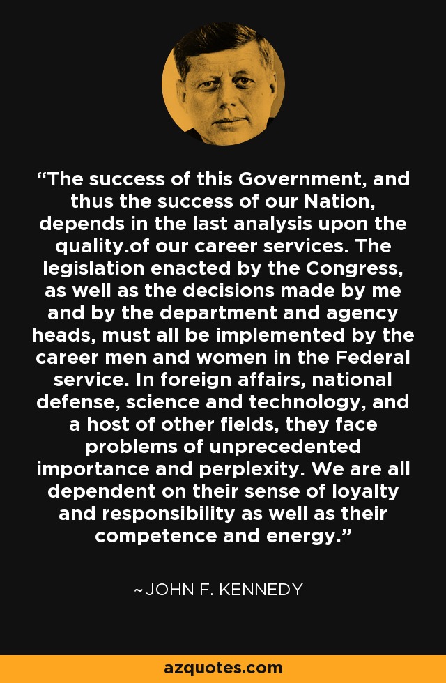 The success of this Government, and thus the success of our Nation, depends in the last analysis upon the quality.of our career services. The legislation enacted by the Congress, as well as the decisions made by me and by the department and agency heads, must all be implemented by the career men and women in the Federal service. In foreign affairs, national defense, science and technology, and a host of other fields, they face problems of unprecedented importance and perplexity. We are all dependent on their sense of loyalty and responsibility as well as their competence and energy. - John F. Kennedy