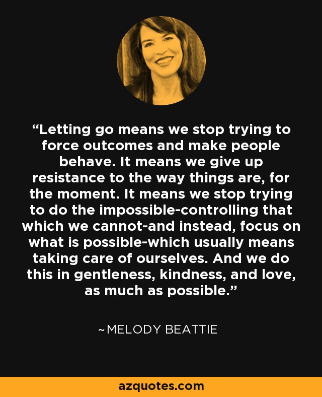 Letting go means we stop trying to force outcomes and make people behave. It means we give up resistance to the way things are, for the moment. It means we stop trying to do the impossible-controlling that which we cannot-and instead, focus on what is possible-which usually means taking care of ourselves. And we do this in gentleness, kindness, and love, as much as possible. - Melody Beattie