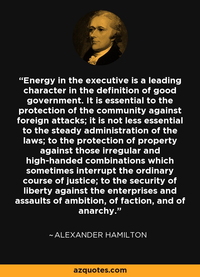 Energy in the executive is a leading character in the definition of good government. It is essential to the protection of the community against foreign attacks; it is not less essential to the steady administration of the laws; to the protection of property against those irregular and high-handed combinations which sometimes interrupt the ordinary course of justice; to the security of liberty against the enterprises and assaults of ambition, of faction, and of anarchy. - Alexander Hamilton