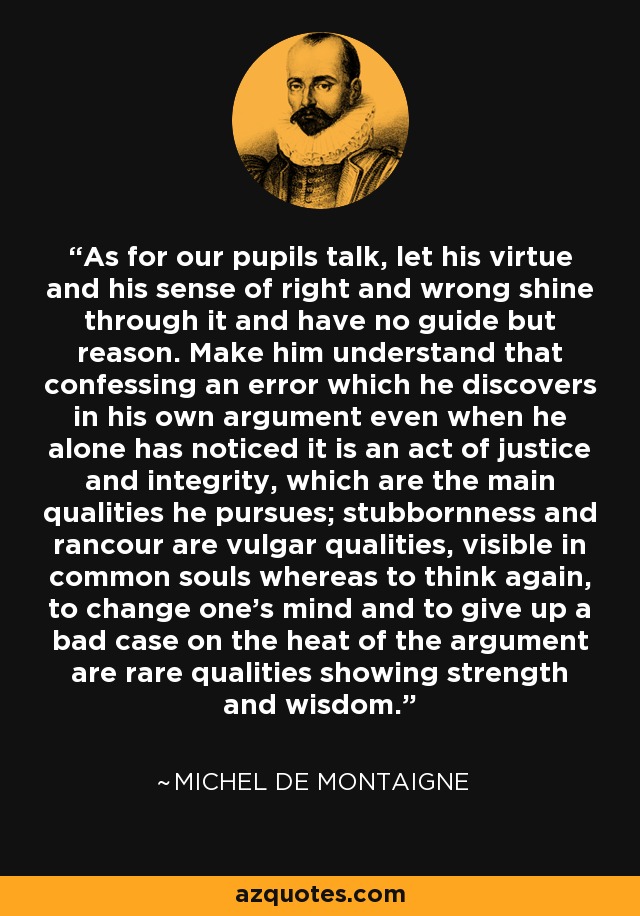 As for our pupils talk, let his virtue and his sense of right and wrong shine through it and have no guide but reason. Make him understand that confessing an error which he discovers in his own argument even when he alone has noticed it is an act of justice and integrity, which are the main qualities he pursues; stubbornness and rancour are vulgar qualities, visible in common souls whereas to think again, to change one's mind and to give up a bad case on the heat of the argument are rare qualities showing strength and wisdom. - Michel de Montaigne