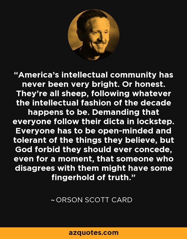 America's intellectual community has never been very bright. Or honest. They're all sheep, following whatever the intellectual fashion of the decade happens to be. Demanding that everyone follow their dicta in lockstep. Everyone has to be open-minded and tolerant of the things they believe, but God forbid they should ever concede, even for a moment, that someone who disagrees with them might have some fingerhold of truth. - Orson Scott Card
