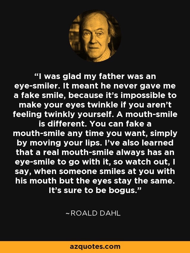 I was glad my father was an eye-smiler. It meant he never gave me a fake smile, because it's impossible to make your eyes twinkle if you aren't feeling twinkly yourself. A mouth-smile is different. You can fake a mouth-smile any time you want, simply by moving your lips. I've also learned that a real mouth-smile always has an eye-smile to go with it, so watch out, I say, when someone smiles at you with his mouth but the eyes stay the same. It's sure to be bogus. - Roald Dahl