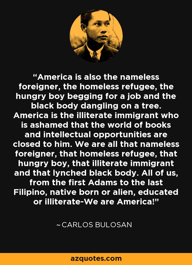 America is also the nameless foreigner, the homeless refugee, the hungry boy begging for a job and the black body dangling on a tree. America is the illiterate immigrant who is ashamed that the world of books and intellectual opportunities are closed to him. We are all that nameless foreigner, that homeless refugee, that hungry boy, that illiterate immigrant and that lynched black body. All of us, from the first Adams to the last Filipino, native born or alien, educated or illiterate-We are America! - Carlos Bulosan