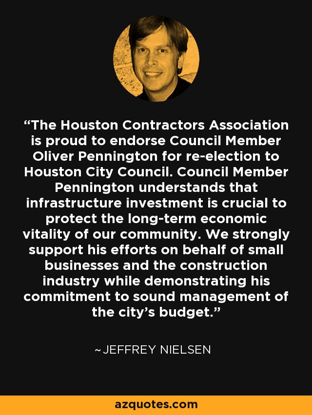 The Houston Contractors Association is proud to endorse Council Member Oliver Pennington for re-election to Houston City Council. Council Member Pennington understands that infrastructure investment is crucial to protect the long-term economic vitality of our community. We strongly support his efforts on behalf of small businesses and the construction industry while demonstrating his commitment to sound management of the city's budget. - Jeffrey Nielsen