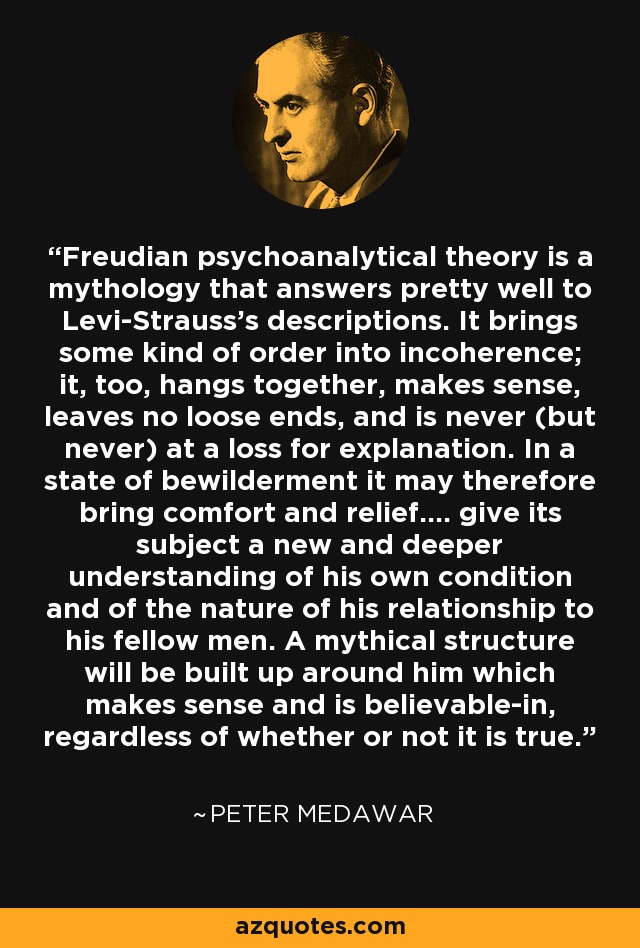 Freudian psychoanalytical theory is a mythology that answers pretty well to Levi-Strauss's descriptions. It brings some kind of order into incoherence; it, too, hangs together, makes sense, leaves no loose ends, and is never (but never) at a loss for explanation. In a state of bewilderment it may therefore bring comfort and relief.... give its subject a new and deeper understanding of his own condition and of the nature of his relationship to his fellow men. A mythical structure will be built up around him which makes sense and is believable-in, regardless of whether or not it is true. - Peter Medawar