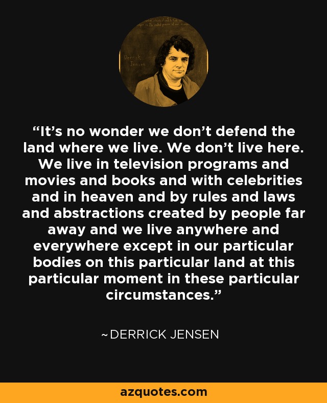 It's no wonder we don't defend the land where we live. We don't live here. We live in television programs and movies and books and with celebrities and in heaven and by rules and laws and abstractions created by people far away and we live anywhere and everywhere except in our particular bodies on this particular land at this particular moment in these particular circumstances. - Derrick Jensen
