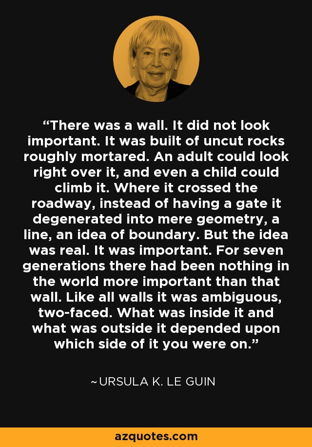 There was a wall. It did not look important. It was built of uncut rocks roughly mortared. An adult could look right over it, and even a child could climb it. Where it crossed the roadway, instead of having a gate it degenerated into mere geometry, a line, an idea of boundary. But the idea was real. It was important. For seven generations there had been nothing in the world more important than that wall. Like all walls it was ambiguous, two-faced. What was inside it and what was outside it depended upon which side of it you were on. - Ursula K. Le Guin