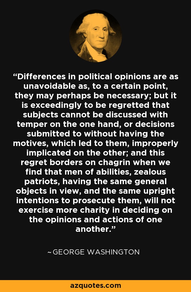 Differences in political opinions are as unavoidable as, to a certain point, they may perhaps be necessary; but it is exceedingly to be regretted that subjects cannot be discussed with temper on the one hand, or decisions submitted to without having the motives, which led to them, improperly implicated on the other; and this regret borders on chagrin when we find that men of abilities, zealous patriots, having the same general objects in view, and the same upright intentions to prosecute them, will not exercise more charity in deciding on the opinions and actions of one another. - George Washington