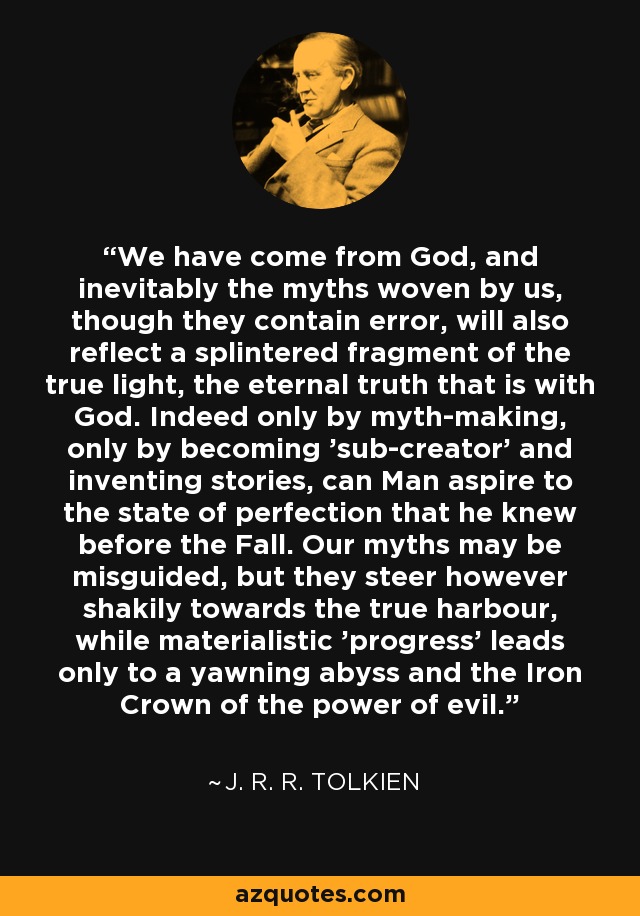 We have come from God, and inevitably the myths woven by us, though they contain error, will also reflect a splintered fragment of the true light, the eternal truth that is with God. Indeed only by myth-making, only by becoming 'sub-creator' and inventing stories, can Man aspire to the state of perfection that he knew before the Fall. Our myths may be misguided, but they steer however shakily towards the true harbour, while materialistic 'progress' leads only to a yawning abyss and the Iron Crown of the power of evil. - J. R. R. Tolkien