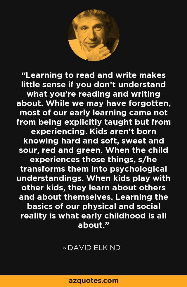 Aprender a leer y escribir tiene poco sentido si no se entiende lo que se está leyendo y escribiendo. Aunque lo hayamos olvidado, la mayor parte de nuestro aprendizaje temprano no procede de una enseñanza explícita, sino de la experiencia. Los niños no nacen sabiendo lo duro y lo blando, lo dulce y lo agrio, lo rojo y lo verde. Cuando el niño experimenta esas cosas, las transforma en conocimientos psicológicos. Cuando los niños juegan con otros niños, aprenden sobre los demás y sobre sí mismos. Aprender los fundamentos de nuestra realidad física y social es la esencia de la primera infancia. - David Elkind