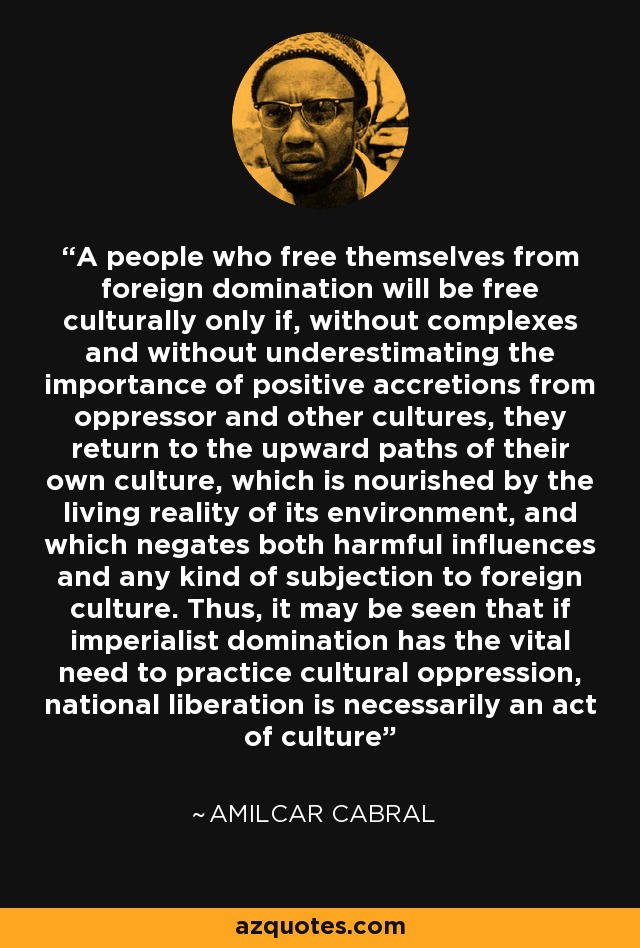 A people who free themselves from foreign domination will be free culturally only if, without complexes and without underestimating the importance of positive accretions from oppressor and other cultures, they return to the upward paths of their own culture, which is nourished by the living reality of its environment, and which negates both harmful influences and any kind of subjection to foreign culture. Thus, it may be seen that if imperialist domination has the vital need to practice cultural oppression, national liberation is necessarily an act of culture - Amilcar Cabral