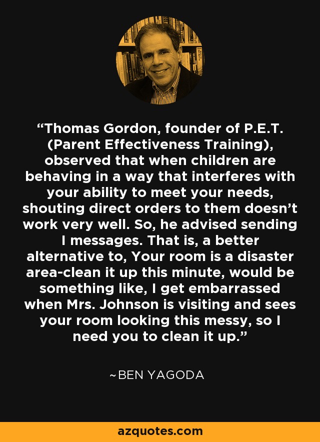 Thomas Gordon, founder of P.E.T. (Parent Effectiveness Training), observed that when children are behaving in a way that interferes with your ability to meet your needs, shouting direct orders to them doesn't work very well. So, he advised sending I messages. That is, a better alternative to, Your room is a disaster area-clean it up this minute, would be something like, I get embarrassed when Mrs. Johnson is visiting and sees your room looking this messy, so I need you to clean it up. - Ben Yagoda