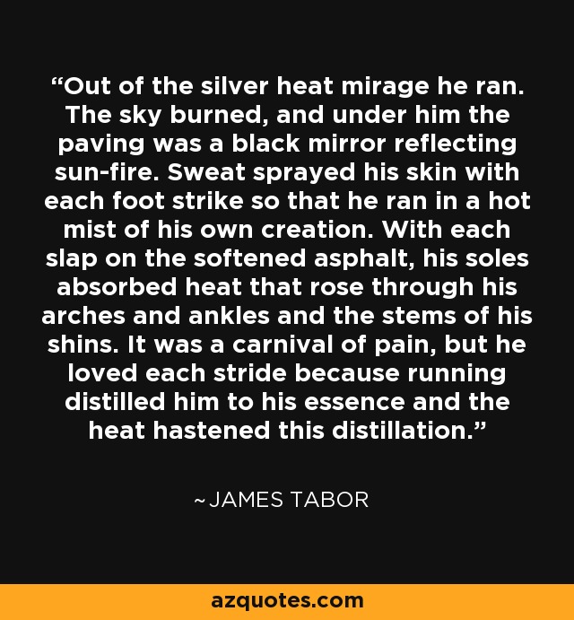 Out of the silver heat mirage he ran. The sky burned, and under him the paving was a black mirror reflecting sun-fire. Sweat sprayed his skin with each foot strike so that he ran in a hot mist of his own creation. With each slap on the softened asphalt, his soles absorbed heat that rose through his arches and ankles and the stems of his shins. It was a carnival of pain, but he loved each stride because running distilled him to his essence and the heat hastened this distillation. - James Tabor