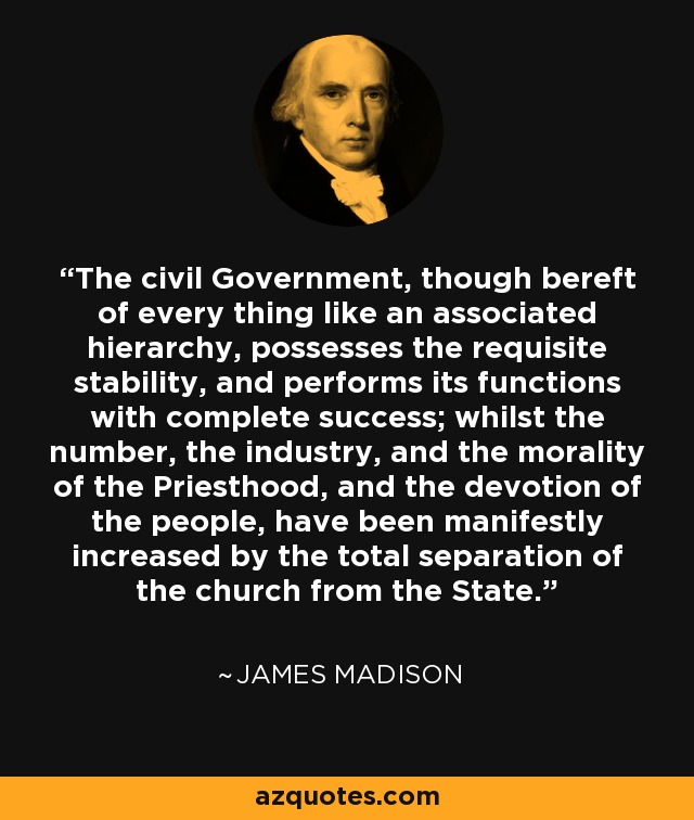The civil Government, though bereft of every thing like an associated hierarchy, possesses the requisite stability, and performs its functions with complete success; whilst the number, the industry, and the morality of the Priesthood, and the devotion of the people, have been manifestly increased by the total separation of the church from the State. - James Madison