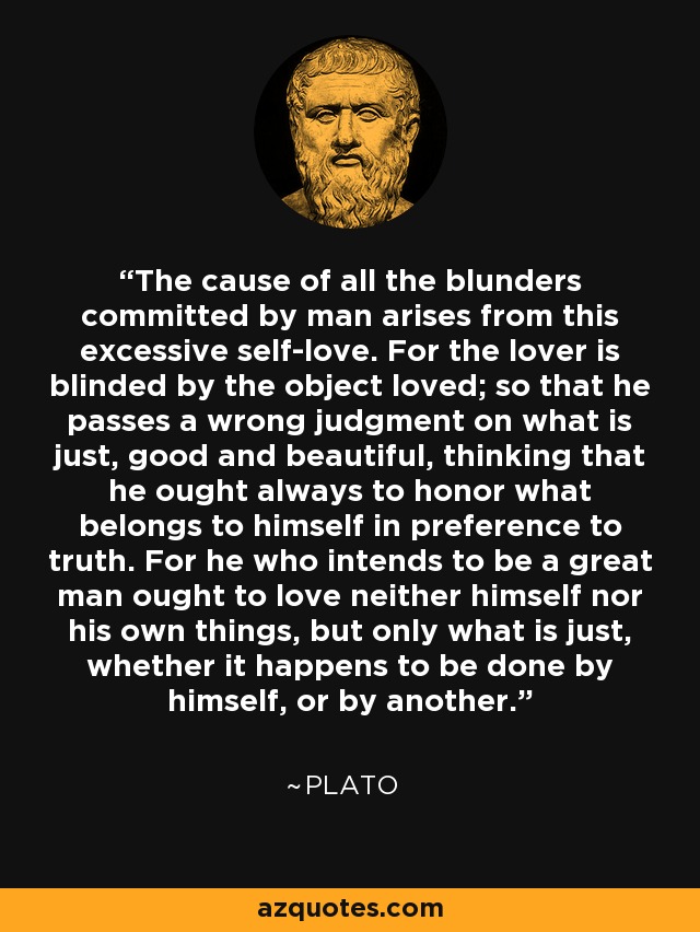 The cause of all the blunders committed by man arises from this excessive self-love. For the lover is blinded by the object loved; so that he passes a wrong judgment on what is just, good and beautiful, thinking that he ought always to honor what belongs to himself in preference to truth. For he who intends to be a great man ought to love neither himself nor his own things, but only what is just, whether it happens to be done by himself, or by another. - Plato