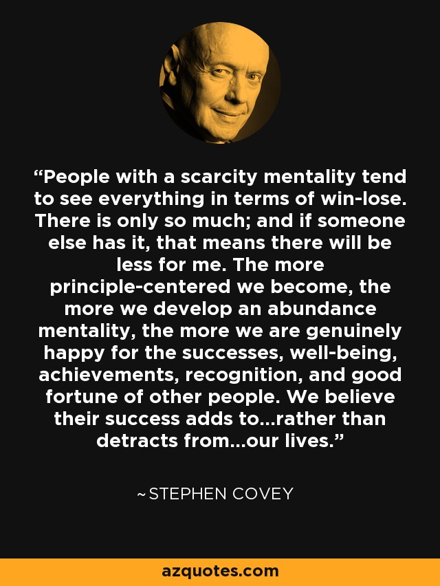 People with a scarcity mentality tend to see everything in terms of win-lose. There is only so much; and if someone else has it, that means there will be less for me. The more principle-centered we become, the more we develop an abundance mentality, the more we are genuinely happy for the successes, well-being, achievements, recognition, and good fortune of other people. We believe their success adds to...rather than detracts from...our lives. - Stephen Covey