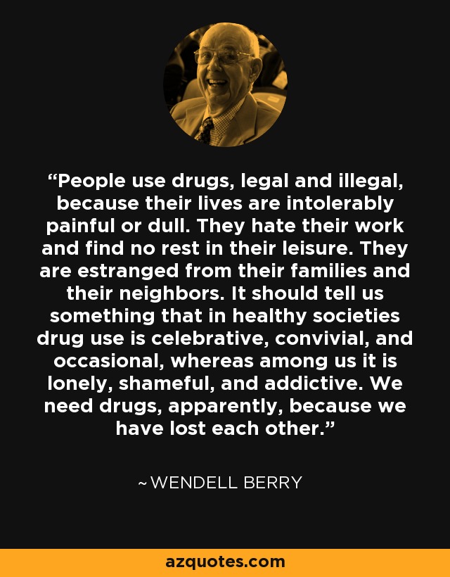 People use drugs, legal and illegal, because their lives are intolerably painful or dull. They hate their work and find no rest in their leisure. They are estranged from their families and their neighbors. It should tell us something that in healthy societies drug use is celebrative, convivial, and occasional, whereas among us it is lonely, shameful, and addictive. We need drugs, apparently, because we have lost each other. - Wendell Berry