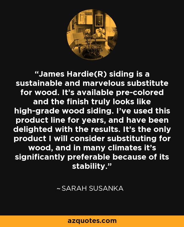 James Hardie(R) siding is a sustainable and marvelous substitute for wood. It's available pre-colored and the finish truly looks like high-grade wood siding. I've used this product line for years, and have been delighted with the results. It's the only product I will consider substituting for wood, and in many climates it's significantly preferable because of its stability. - Sarah Susanka