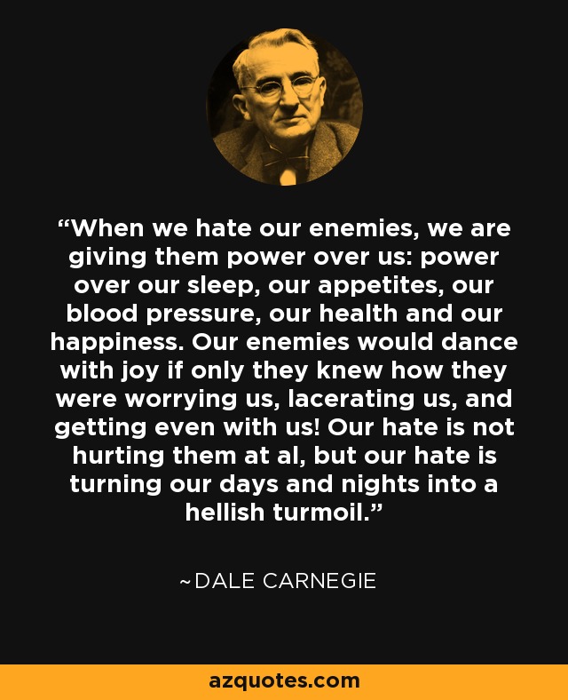 When we hate our enemies, we are giving them power over us: power over our sleep, our appetites, our blood pressure, our health and our happiness. Our enemies would dance with joy if only they knew how they were worrying us, lacerating us, and getting even with us! Our hate is not hurting them at al, but our hate is turning our days and nights into a hellish turmoil. - Dale Carnegie