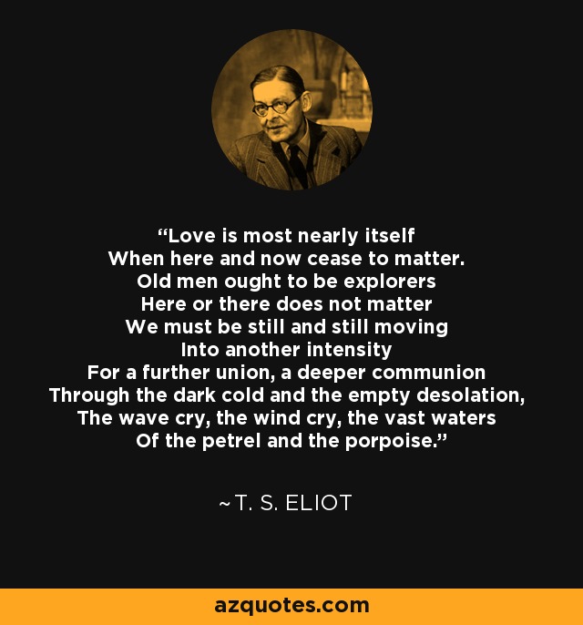 El amor está más cerca de sí mismo Cuando el aquí y el ahora dejan de importar. Los viejos deberían ser exploradores Aquí o allá no importa Debemos estar quietos y moviéndonos hacia otra intensidad Para una unión más profunda, una comunión más profunda A través del frío oscuro y la desolación vacía, El grito de las olas, el grito del viento, las vastas aguas Del petrel y la marsopa. - T. S. Eliot