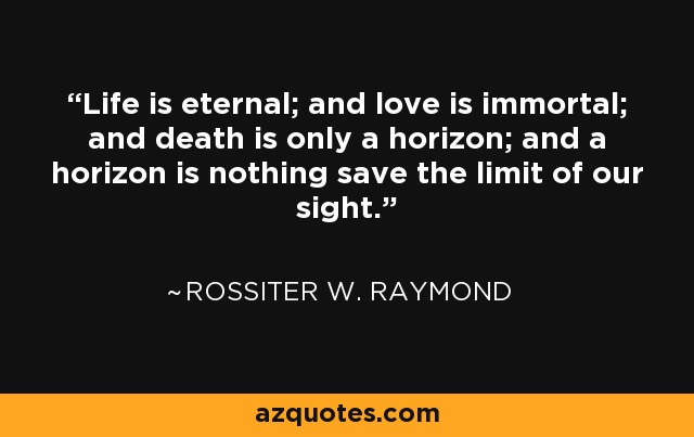 Life is eternal; and love is immortal; and death is only a horizon; and a horizon is nothing save the limit of our sight. - Rossiter W. Raymond