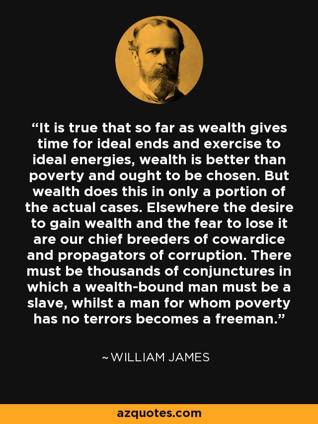 It is true that so far as wealth gives time for ideal ends and exercise to ideal energies, wealth is better than poverty and ought to be chosen. But wealth does this in only a portion of the actual cases. Elsewhere the desire to gain wealth and the fear to lose it are our chief breeders of cowardice and propagators of corruption. There must be thousands of conjunctures in which a wealth-bound man must be a slave, whilst a man for whom poverty has no terrors becomes a freeman. - William James