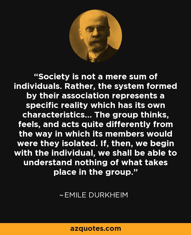 Society is not a mere sum of individuals. Rather, the system formed by their association represents a specific reality which has its own characteristics... The group thinks, feels, and acts quite differently from the way in which its members would were they isolated. If, then, we begin with the individual, we shall be able to understand nothing of what takes place in the group. - Emile Durkheim