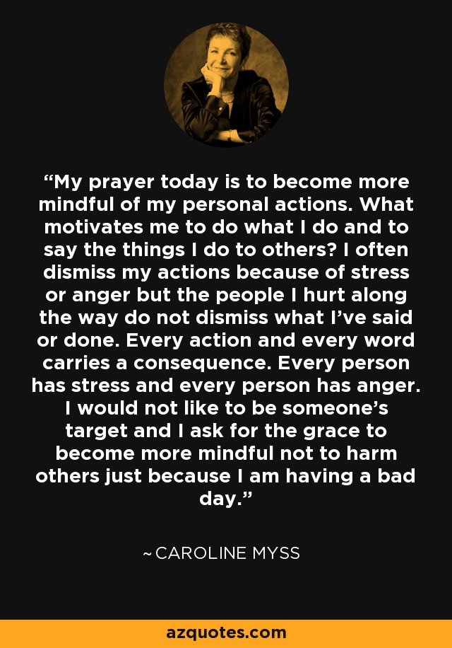 My prayer today is to become more mindful of my personal actions. What motivates me to do what I do and to say the things I do to others? I often dismiss my actions because of stress or anger but the people I hurt along the way do not dismiss what I've said or done. Every action and every word carries a consequence. Every person has stress and every person has anger. I would not like to be someone's target and I ask for the grace to become more mindful not to harm others just because I am having a bad day. - Caroline Myss