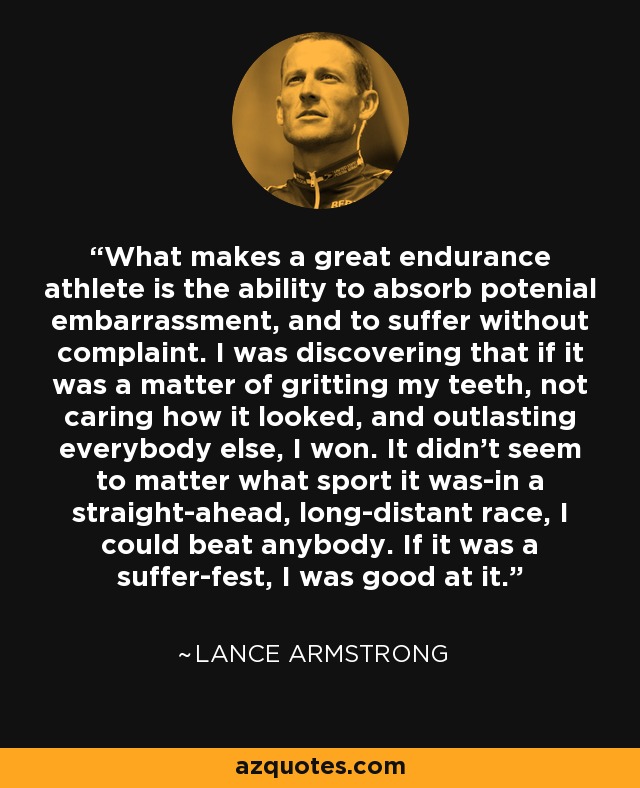 What makes a great endurance athlete is the ability to absorb potenial embarrassment, and to suffer without complaint. I was discovering that if it was a matter of gritting my teeth, not caring how it looked, and outlasting everybody else, I won. It didn't seem to matter what sport it was-in a straight-ahead, long-distant race, I could beat anybody. If it was a suffer-fest, I was good at it. - Lance Armstrong