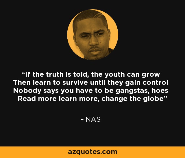 If the truth is told, the youth can grow Then learn to survive until they gain control Nobody says you have to be gangstas, hoes Read more learn more, change the globe - Nas