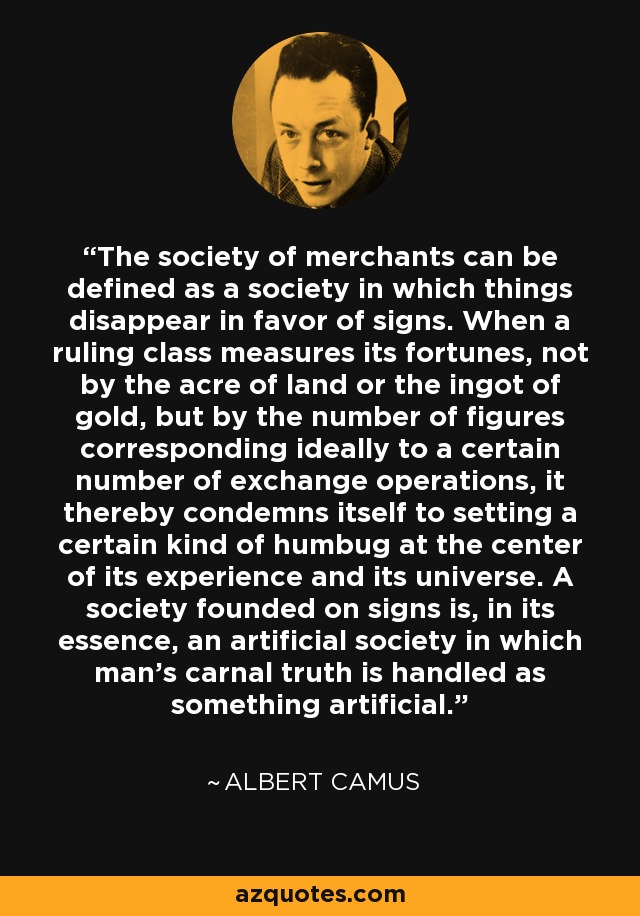 The society of merchants can be defined as a society in which things disappear in favor of signs. When a ruling class measures its fortunes, not by the acre of land or the ingot of gold, but by the number of figures corresponding ideally to a certain number of exchange operations, it thereby condemns itself to setting a certain kind of humbug at the center of its experience and its universe. A society founded on signs is, in its essence, an artificial society in which man's carnal truth is handled as something artificial. - Albert Camus